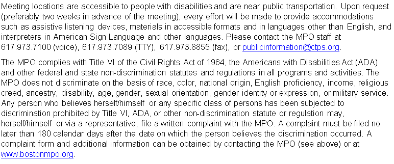 Text Box: Meeting locations are accessible to people with disabilities and are near public transportation. Upon request (preferably two weeks in advance of the meeting), every effort will be made to provide accommodations such as assistive listening devices, materials in accessible formats and in languages other than English, and interpreters in American Sign Language and other languages. Please contact the MPO staff at 617.973.7100 (voice), 617.973.7089 (TTY), 617.973.8855 (fax), or publicinformation@ctps.org.
The MPO complies with Title VI of the Civil Rights Act of 1964, the Americans with Disabilities Act (ADA) and other federal and state non-discrimination statutes and regulations in all programs and activities. The MPO does not discriminate on the basis of race, color, national origin, English proficiency, income, religious creed, ancestry, disability, age, gender, sexual orientation, gender identity or expression, or military service. Any person who believes herself/himself or any specific class of persons has been subjected to discrimination prohibited by Title VI, ADA, or other non-discrimination statute or regulation may, herself/himself or via a representative, file a written complaint with the MPO. A complaint must be filed no later than 180 calendar days after the date on which the person believes the discrimination occurred. A complaint form and additional information can be obtained by contacting the MPO (see above) or at www.bostonmpo.org.
